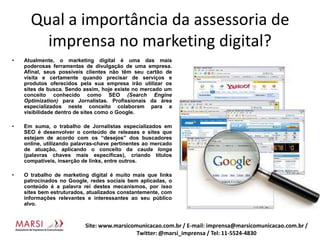Qual a importância da assessoria de imprensa no marketing digital?Atualmente, o marketing digital é uma das mais poderosas ferramentas de divulgação de uma empresa. Afinal, seus possíveis clientes não têm seu cartão de visita e certamente quando precisar de serviços e produtos oferecidos pela sua empresa irão utilizar os sites de busca. Sendo assim, hoje existe no mercado um conceito conhecido como SEO (Search EngineOptimization) para Jornalistas. Profissionais da área especializados neste conceito colaboram para a visibilidade dentro de sites como o Google.Em suma, o trabalho de Jornalistas especializados em SEO é desenvolver o conteúdo de releases e sites que estejam de acordo com os “desejos” dos buscadores online, utilizando palavras-chave pertinentes ao mercado de atuação, aplicando o conceito da cauda longa (palavras chaves mais específicas), criando títulos compatíveis, inserção de links, entre outros.O trabalho de marketing digital é muito mais que links patrocinados no Google, redes sociais bem aplicadas, o conteúdo é a palavra rei destes mecanismos, por isso sites bem estruturados, atualizados constantemente, com informações relevantes e interessantes ao seu público alvo.Site: www.marsicomunicacao.com.br / E-mail: imprensa@marsicomunicacao.com.br/ Twitter: @marsi_imprensa / Tel: 11-5524-4830