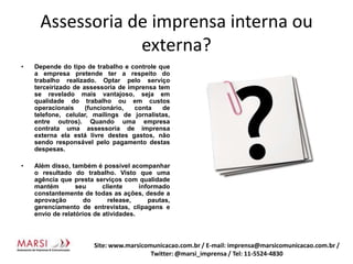 Assessoria de imprensa interna ou externa?Depende do tipo de trabalho e controle que a empresa pretende ter a respeito do trabalho realizado. Optar pelo serviço terceirizado de assessoria de imprensa tem se revelado mais vantajoso, seja em qualidade do trabalho ou em custos operacionais (funcionário, conta de telefone, celular, mailings de jornalistas, entre outros). Quando uma empresa contrata uma assessoria de imprensa externa ela está livre destes gastos, não sendo responsável pelo pagamento destas despesas.Além disso, também é possível acompanhar o resultado do trabalho. Visto que uma agência que presta serviços com qualidade mantém seu cliente informado constantemente de todas as ações, desde a aprovação do release, pautas, gerenciamento de entrevistas, clipagens e envio de relatórios de atividades.Site: www.marsicomunicacao.com.br / E-mail: imprensa@marsicomunicacao.com.br/ Twitter: @marsi_imprensa / Tel: 11-5524-4830