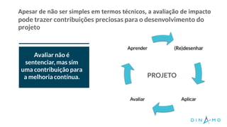 Apesar de não ser simples em termos técnicos, a avaliação de impacto
pode trazer contribuições preciosas para o desenvolvimento do
projeto
O projeto tem
consistência
organizacional,
financeira e
jurídica?
Avaliar não é
sentenciar, mas sim
uma contribuição para
a melhoria contínua.
(Re)desenhar
AplicarAvaliar
Aprender
PROJETO
 