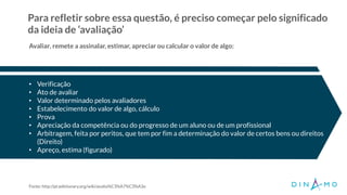 Para refletir sobre essa questão, é preciso começar pelo significado
da ideia de ‘avaliação’
• Verificação
• Ato de avaliar
• Valor determinado pelos avaliadores
• Estabelecimento do valor de algo, cálculo
• Prova
• Apreciação da competência ou do progresso de um aluno ou de um profissional
• Arbitragem, feita por peritos, que tem por fim a determinação do valor de certos bens ou direitos
(Direito)
• Apreço, estima (figurado)
Avaliar, remete a assinalar, estimar, apreciar ou calcular o valor de algo:
Fonte: http://pt.wiktionary.org/wiki/avalia%C3%A7%C3%A3o
 
