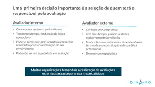 Uma primeira decisão importante é a seleção de quem será o
responsável pela avaliação
Avaliador interno
• Conhece o projeto em profundidade
• Tem menos tempo, em função da lógica
operacional
• Pode se sentir mais pressionado a apresentar
resultados positivos em função do seu
envolvimento
• Pode não ser um especialista em avaliação
• Conhece pouco o projeto
• Tem mais tempo, quando se dedica
exclusivamente à avaliação
• Tende a ter mais autonomia, dependendo dos
termos de sua contratação e de sua ética
profissional
• Deve ser um especialista
Muitas organizações demandam a realização de avaliações
externas para assegurar sua imparcialidade
Avaliador externo
 