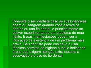Consulte o seu dentista caso as suas gengivas doam ou sangrem quando você escova os dentes ou usa fio dental, e principalmente se estiver experimentando um problema de mau hálito. Essas manifestações podem ser a indicação da existência de um problema mais grave. Seu dentista pode ensiná-lo a usar técnicas corretas de higiene bucal e indicar as áreas que exigem atenção extra durante a escovação e o uso do fio dental.  