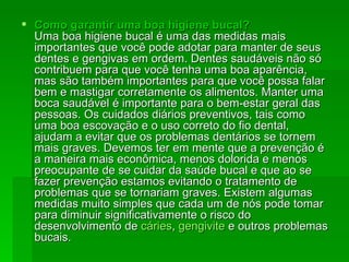 Como garantir uma boa higiene bucal? Uma boa higiene bucal é uma das medidas mais importantes que você pode adotar para manter de seus dentes e gengivas em ordem. Dentes saudáveis não só contribuem para que você tenha uma boa aparência, mas são também importantes para que você possa falar bem e mastigar corretamente os alimentos. Manter uma boca saudável é importante para o bem-estar geral das pessoas. Os cuidados diários preventivos, tais como uma boa escovação e o uso correto do fio dental, ajudam a evitar que os problemas dentários se tornem mais graves. Devemos ter em mente que a prevenção é a maneira mais econômica, menos dolorida e menos preocupante de se cuidar da saúde bucal e que ao se fazer prevenção estamos evitando o tratamento de problemas que se tornariam graves. Existem algumas medidas muito simples que cada um de nós pode tomar para diminuir significativamente o risco do desenvolvimento de  cáries ,  gengivite  e outros problemas bucais.  