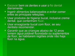 Escovar  bem os dentes e usar o  fio dental  diariamente.  Ingerir alimentos balanceados e evitar comer entre as principais refeições.  Usar produtos de higiene bucal, inclusive creme dental, que contenham  flúor .  Usar enxagüante bucal com flúor, se seu dentista recomendar.  Garantir que as crianças abaixo de 12 anos tomem água potável fluoretada ou suplementos de flúor, se habitarem regiões onde não haja flúor na água.  