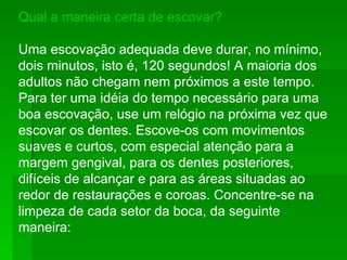 Qual a maneira certa de escovar? Uma escovação adequada deve durar, no mínimo, dois minutos, isto é, 120 segundos! A maioria dos adultos não chegam nem próximos a este tempo. Para ter uma idéia do tempo necessário para uma boa escovação, use um relógio na próxima vez que escovar os dentes. Escove-os com movimentos suaves e curtos, com especial atenção para a margem gengival, para os dentes posteriores, difíceis de alcançar e para as áreas situadas ao redor de restaurações e coroas. Concentre-se na limpeza de cada setor da boca, da seguinte maneira: 