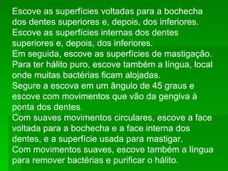 Escove as superfícies voltadas para a bochecha dos dentes superiores e, depois, dos inferiores.  Escove as superfícies internas dos dentes superiores e, depois, dos inferiores.  Em seguida, escove as superfícies de mastigação.  Para ter hálito puro, escove também a língua, local onde muitas bactérias ficam alojadas.  Segure a escova em um ângulo de 45 graus e escove com movimentos que vão da gengiva à ponta dos dentes.  Com suaves movimentos circulares, escove a face voltada para a bochecha e a face interna dos dentes, e a superfície usada para mastigar. Com movimentos suaves, escove também a língua para remover bactérias e purificar o hálito.  