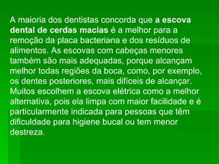 A maioria dos dentistas concorda que  a escova dental de cerdas macias  é a melhor para a remoção da placa bacteriana e dos resíduos de alimentos. As escovas com cabeças menores também são mais adequadas, porque alcançam melhor todas regiões da boca, como, por exemplo, os dentes posteriores, mais difíceis de alcançar. Muitos escolhem a escova elétrica como a melhor alternativa, pois ela limpa com maior facilidade e é particularmente indicada para pessoas que têm dificuldade para higiene bucal ou tem menor destreza.  