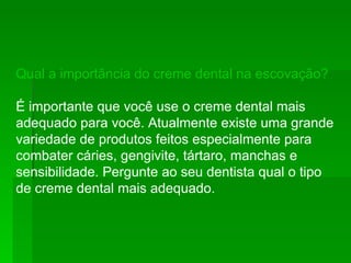 Qual a importância do creme dental na escovação?   É importante que você use o creme dental mais adequado para você. Atualmente existe uma grande variedade de produtos feitos especialmente para combater cáries, gengivite, tártaro, manchas e sensibilidade. Pergunte ao seu dentista qual o tipo de creme dental mais adequado.  