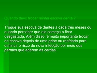 Quando devo trocar minha escova dental?  Troque sua escova de dentes a cada três meses ou quando perceber que ela começa a ficar desgastada. Além disso, é muito importante trocar de escova depois de uma gripe ou resfriado para diminuir o risco de nova infecção por meio dos germes que aderem às cerdas. 