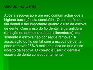 Uso do Fio Dental  Após a escovação é um erro comum achar que a higiene bucal já esta concluída . O uso do fio ou fita dental é tão importante quanto o uso da escova de dente. Com o uso do fio dental, é garantida a remoção de detritos (resíduos alimentares), que somente a escova não consegue remover. A associação do fio dental com a escova de dente, pode remover 26% à mais de placa do que o uso isolado da escova. O correto é usar fio dental e escova de dente conseqüentemente.  
