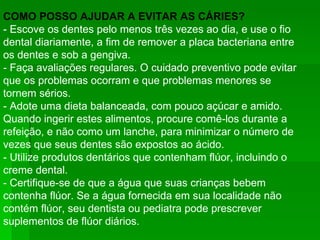 COMO POSSO AJUDAR A EVITAR AS CÁRIES? - Escove os dentes pelo menos três vezes ao dia, e use o fio dental diariamente, a fim de remover a placa bacteriana entre os dentes e sob a gengiva.  - Faça avaliações regulares. O cuidado preventivo pode evitar que os problemas ocorram e que problemas menores se tornem sérios.  - Adote uma dieta balanceada, com pouco açúcar e amido. Quando ingerir estes alimentos, procure comê-los durante a refeição, e não como um lanche, para minimizar o número de vezes que seus dentes são expostos ao ácido.  - Utilize produtos dentários que contenham flúor, incluindo o creme dental.  - Certifique-se de que a água que suas crianças bebem contenha flúor. Se a água fornecida em sua localidade não contém flúor, seu dentista ou pediatra pode prescrever suplementos de flúor diários.  