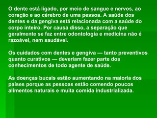 O dente está ligado, por meio de sangue e nervos, ao coração e ao cérebro de uma pessoa. A saúde dos dentes e da gengiva está relacionada com a saúde do corpo inteiro. Por causa disso, a separação que geralmente se faz entre odontologia e medicina não é razoável, nem saudável.  Os cuidados com dentes e gengiva — tanto preventivos quanto curativos — deveriam fazer parte dos conhecimentos de todo agente de saúde.  As doenças bucais estão aumentando na maioria dos países porque as pessoas estão comendo poucos alimentos naturais e muita comida industrializada.  