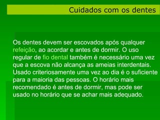 Cuidados com os dentes  Os dentes devem ser escovados após qualquer  refeição , ao acordar e antes de dormir. O uso regular de  fio dental  também é necessário uma vez que a escova não alcança as ameias interdentais. Usado criteriosamente uma vez ao dia é o suficiente para a maioria das pessoas. O horário mais recomendado é antes de dormir, mas pode ser usado no horário que se achar mais adequado.  