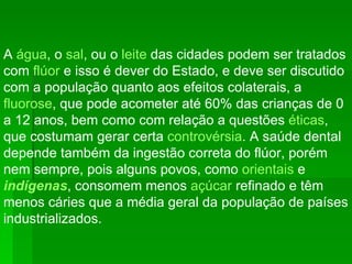 A  água , o  sal , ou o  leite  das cidades podem ser tratados com  flúor  e isso é dever do Estado, e deve ser discutido com a população quanto aos efeitos colaterais, a  fluorose , que pode acometer até 60% das crianças de 0 a 12 anos, bem como com relação a questões  éticas , que costumam gerar certa  controvérsia . A saúde dental depende também da ingestão correta do flúor, porém nem sempre, pois alguns povos, como  orientais  e  indígenas , consomem menos  açúcar  refinado e têm menos cáries que a média geral da população de países industrializados.  