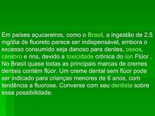 Em países açucareiros, como o  Brasil , a ingestão de 2,5 mg/dia de fluoreto parece ser indispensável, embora o excesso consumido seja danoso para dentes,  ossos ,  cérebro  e rins, devido a  toxicidade  crônica do  íon  Flúor . No Brasil quase todas as principais marcas de cremes dentais contém flúor. Um creme dental sem flúor pode ser indicado para crianças menores de 6 anos, com tendência a fluorose. Converse com seu  dentista  sobre essa possibilidade. 