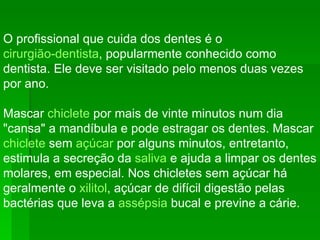 O profissional que cuida dos dentes é o  cirurgião-dentista , popularmente conhecido como dentista. Ele deve ser visitado pelo menos duas vezes por ano. Mascar  chiclete  por mais de vinte minutos num dia "cansa" a mandíbula e pode estragar os dentes. Mascar  chiclete  sem  açúcar  por alguns minutos, entretanto, estimula a secreção da  saliva  e ajuda a limpar os dentes molares, em especial. Nos chicletes sem açúcar há geralmente o  xilitol , açúcar de difícil digestão pelas bactérias que leva a  assépsia  bucal e previne a cárie. 