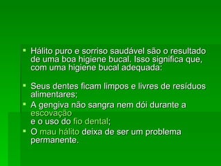 Hálito puro e sorriso saudável são o resultado de uma boa higiene bucal. Isso significa que, com uma higiene bucal adequada: Seus dentes ficam limpos e livres de resíduos alimentares;  A gengiva não sangra nem dói durante a  escovação e o uso do  fio dental ;  O  mau hálito  deixa de ser um problema permanente.  