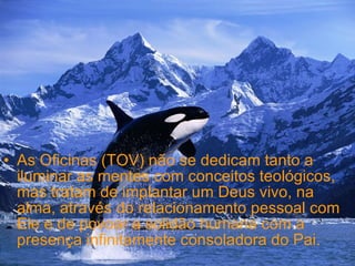 As Oficinas (TOV) não se dedicam tanto a iluminar as mentes com conceitos teológicos, mas tratam de implantar um Deus vivo, na alma, através do relacionamento pessoal com Ele e de povoar a solidão humana com a presença infinitamente consoladora do Pai. 