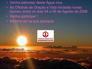 Venha saborear desta Água viva. As Oficinas de Oração e Vida iniciarão novas turmas, entre os dias 04 a 09 de Agosto de 2008. Venha participar ! Informe-se na sua paróquia. 