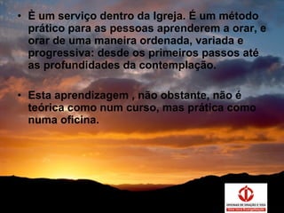 È um serviço dentro da Igreja. É um método prático para as pessoas aprenderem a orar, e orar de uma maneira ordenada, variada e progressiva: desde os primeiros passos até as profundidades da contemplação. Esta aprendizagem , não obstante, não é teórica como num curso, mas prática como numa oficina. 