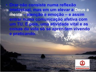 Orar não consiste numa reflexão intelectual, mas em um elevar a  Deus a mente  – atenção e emoção – e assim entrar numa comunicação afetiva com um TU. É pois, uma atividade vital e as coisas da vida só se aprendem vivendo e praticando. 