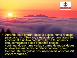 Aprende-se a entrar, passo a passo, numa relação pessoal com o Senhor, a estabelecer uma atenção emocional e unitiva com um TU, na fé, no amor. E isto, começando pelos primeiros passos, continuando por uma variada gama de modalidades ou diversas maneiras de relacionamento com o Senhor, até mergulhar nos insondáveis abismos  da contemplação. . 
