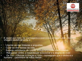 E assim por meio  de mensagens e exercícios, a maioria dos oficinistas chegam paulatinamente a: Libertar-se das tristezas e angustias, Curar-se das feridas da vida, Superar complexos de culpas, inseguranças ou inferioridades Recuperar, enfim, a estabilidade emocional e a alegria de viver. Os Tov – Oficinas d Oração e Vida – conseguem que o divino e o humano  caminhem de mãos dadas 