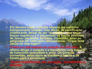 Em terceiro lugar, a oficina oferece um caminho extremamente simples, mas eficaz, de santificação cristificante: deixar de ser “eu mesmo” nos meus traços negativos e ir assumindo os traços positivos de Jesus: paciência, fortaleza, mansidão, amor,ao perguntar em cada nova circunstancia: “O que faria Jesus no meu lugar?” O bem e o mal nascem no coração do individuo . A oficina atinge o coração e o transforma num baluarte de harmonia, serenidade e amor. Do Coração convertido, estes dons se irradiam à família e da   família para a sociedade. Quem transforma um coração, transforma o mundo. 