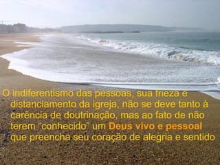 O indiferentismo das pessoas, sua frieza e distanciamento da igreja, não se deve tanto à carência de doutrinação, mas ao fato de não terem “conhecido” um  Deus vivo e pessoal  que preencha seu coração de alegria e sentido 