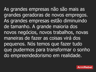 As grandes empresas não são mais as grandes geradoras de novos empregos. As grandes empresas estão diminuindo de tamanho. A grande maioria dos novos negócios, novos trabalhos, novas maneiras de fazer as coisas virá dos pequenos. Nós temos que fazer tudo que pudermos para transformar o sonho do empreendedorismo em realidade.  