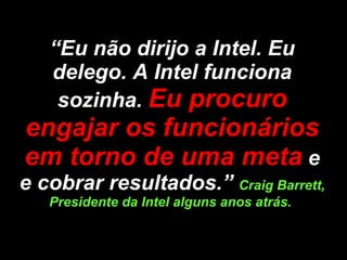 “ Eu não dirijo a Intel. Eu delego. A Intel funciona sozinha.  Eu procuro engajar os funcionários em torno de uma meta   e e cobrar resultados.”  Craig Barrett, Presidente da Intel alguns anos atrás.  