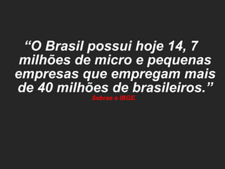 “ O Brasil possui hoje 14, 7 milhões de micro e pequenas empresas que empregam mais de 40 milhões de brasileiros.”  Sebrae e IBGE.  