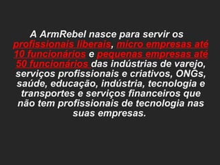 A ArmRebel nasce para servir os  profissionais liberais ,  micro empresas até 10 funcionários   e  pequenas empresas até 50 funcionários  das indústrias de varejo, serviços profissionais e criativos, ONGs, saúde, educação, indústria, tecnologia e transportes e serviços financeiros que não tem profissionais de tecnologia nas suas empresas.  