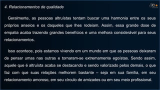 4. Relacionamentos de qualidade
Geralmente, as pessoas altruístas tentam buscar uma harmonia entre os seus
próprios anseios e os daqueles que lhes rodeiam. Assim, essa grande dose de
empatia acaba trazendo grandes benefícios e uma melhora considerável para seus
relacionamentos.
Isso acontece, pois estamos vivendo em um mundo em que as pessoas deixaram
de pensar umas nas outras e tornaram-se extremamente egoístas. Sendo assim,
aquele que é altruísta acaba se destacando e sendo valorizado pelos demais, o que
faz com que suas relações melhorem bastante – seja em sua família, em seu
relacionamento amoroso, em seu círculo de amizades ou em seu meio profissional.
 