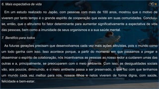 6. Mais expectativa de vida
Em um estudo realizado no Japão, com pessoas com mais de 100 anos, mostrou que o motivo de
viverem por tanto tempo é o grande espírito de cooperação que existe em suas comunidades. Concluiu-
se, então, que o altruísmo foi fator determinante para aumentar significativamente a expectativa de vida
das pessoas, bem como a imunidade de seus organismos e a sua saúde mental.
7. Benéfico para todos
As futuras gerações precisam que desenvolvamos cada vez mais ações altruístas, pois o mundo como
um todo ganha com isso. Isso acontece porque, a partir do momento em que passamos a pregar e
disseminar o espírito de colaboração, nós incentivamos as pessoas ao nosso redor a cuidarem umas das
outras e a, principalmente, se preocuparem com o meio ambiente. Com isso, as desigualdades sociais
vão, aos poucos, diminuindo, e o meio ambiente passa a ser preservado, o que faz com que tenhamos
um mundo cada vez melhor para nós, nossos filhos e netos viverem de forma digna, com saúde,
felicidade e bem-estar.
 