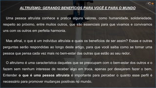 ALTRUÍSMO: GERANDO BENEFÍCIOS PARA VOCÊ E PARA O MUNDO
Uma pessoa altruísta conhece e pratica alguns valores, como humanidade, solidariedade,
respeito ao próximo, entre muitos outros, que são essenciais para que vivamos e convivamos
uns com os outros em perfeita harmonia.
Mas afinal, o que é um indivíduo altruísta e quais os benefícios de ser assim? Essas e outras
perguntas serão respondidas ao longo deste artigo, para que você saiba como se tornar uma
pessoa que pensa cada vez mais no bem-estar das outras que estão ao seu redor.
O altruísmo é uma característica daqueles que se preocupam com o bem-estar dos outros e o
fazem sem nenhum interesse de receber algo em troca, apenas por desejarem fazer o bem.
Entender o que é uma pessoa altruísta é importante para perceber o quanto esse perfil é
necessário para promover mudanças positivas no mundo.
 