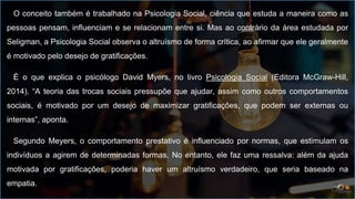 O conceito também é trabalhado na Psicologia Social, ciência que estuda a maneira como as
pessoas pensam, influenciam e se relacionam entre si. Mas ao contrário da área estudada por
Seligman, a Psicologia Social observa o altruísmo de forma crítica, ao afirmar que ele geralmente
é motivado pelo desejo de gratificações.
É o que explica o psicólogo David Myers, no livro Psicologia Social (Editora McGraw-Hill,
2014). “A teoria das trocas sociais pressupõe que ajudar, assim como outros comportamentos
sociais, é motivado por um desejo de maximizar gratificações, que podem ser externas ou
internas”, aponta.
Segundo Meyers, o comportamento prestativo é influenciado por normas, que estimulam os
indivíduos a agirem de determinadas formas. No entanto, ele faz uma ressalva: além da ajuda
motivada por gratificações, poderia haver um altruísmo verdadeiro, que seria baseado na
empatia.
 