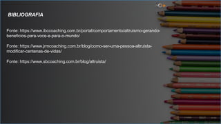 BIBLIOGRAFIA
Fonte: https://www.ibccoaching.com.br/portal/comportamento/altruismo-gerando-
beneficios-para-voce-e-para-o-mundo/
Fonte: https://www.jrmcoaching.com.br/blog/como-ser-uma-pessoa-altruista-
modificar-centenas-de-vidas/
Fonte: https://www.sbcoaching.com.br/blog/altruista/
 