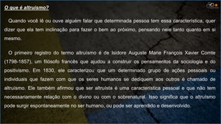 O que é altruísmo?
Quando você lê ou ouve alguém falar que determinada pessoa tem essa característica, quer
dizer que ela tem inclinação para fazer o bem ao próximo, pensando nele tanto quanto em si
mesmo.
O primeiro registro do termo altruísmo é de Isidore Auguste Marie François Xavier Comte
(1798-1857), um filósofo francês que ajudou a construir os pensamentos da sociologia e do
positivismo. Em 1830, ele caracterizou que um determinado grupo de ações pessoais ou
individuais que fazem com que os seres humanos se dediquem aos outros é chamado de
altruísmo. Ele também afirmou que ser altruísta é uma característica pessoal e que não tem
necessariamente relação com o divino ou com o sobrenatural. Isso significa que o altruísmo
pode surgir espontaneamente no ser humano, ou pode ser aprendido e desenvolvido.
 