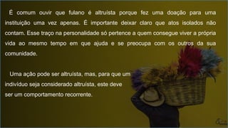 É comum ouvir que fulano é altruísta porque fez uma doação para uma
instituição uma vez apenas. É importante deixar claro que atos isolados não
contam. Esse traço na personalidade só pertence a quem consegue viver a própria
vida ao mesmo tempo em que ajuda e se preocupa com os outros da sua
comunidade.
Uma ação pode ser altruísta, mas, para que um
indivíduo seja considerado altruísta, este deve
ser um comportamento recorrente.
 