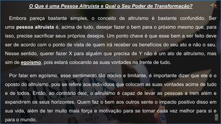 5
O Que é uma Pessoa Altruísta e Qual o Seu Poder de Transformação?
Embora pareça bastante simples, o conceito de altruísmo é bastante confundido. Ser
uma pessoa altruísta é, acima de tudo, desejar fazer o bem para o próximo mesmo que, para
isso, precise sacrificar seus próprios desejos. Um ponto chave é que esse bem a ser feito deve
ser de acordo com o ponto de vista de quem irá receber os benefícios do seu ato e não o seu.
Nesse sentido, querer fazer X para alguém que precisa de Y não é um ato de altruísmo, mas
sim de egoísmo, pois estará colocando as suas vontades na frente de tudo.
Por falar em egoísmo, esse sentimento tão nocivo e limitante, é importante dizer que ele é o
oposto do altruísmo, pois se refere aos indivíduos que colocam as suas vontades acima de tudo
e de todos. Então, ao contrário dele, o altruísmo é capaz de levar as pessoas a irem além e
expandirem os seus horizontes. Quem faz o bem aos outros sente o impacto positivo disso em
sua vida, além de ter muito mais força e motivação para se tornar cada vez melhor para si e
para o mundo.
 