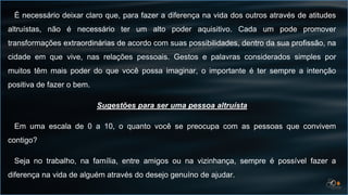 É necessário deixar claro que, para fazer a diferença na vida dos outros através de atitudes
altruístas, não é necessário ter um alto poder aquisitivo. Cada um pode promover
transformações extraordinárias de acordo com suas possibilidades, dentro da sua profissão, na
cidade em que vive, nas relações pessoais. Gestos e palavras considerados simples por
muitos têm mais poder do que você possa imaginar, o importante é ter sempre a intenção
positiva de fazer o bem.
Sugestões para ser uma pessoa altruísta
Em uma escala de 0 a 10, o quanto você se preocupa com as pessoas que convivem
contigo?
Seja no trabalho, na família, entre amigos ou na vizinhança, sempre é possível fazer a
diferença na vida de alguém através do desejo genuíno de ajudar.
 