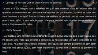  Conheça as Pessoas Com as Quais Convive na Essência
Como é a sua relação com a realidade no qual está inserido? Você se envolve com as
questões da comunidade em que vive e na empresa em que trabalha, conhece as dores dos
seus familiares e amigos? Buscar conhecer na essência as pessoas com as quais convive irá
proporcionar, além de uma relação mais próxima, a possibilidade de saber como ajudá-las e
fazer a diferença na vida delas.
 Tenha Empatia
A empatia é uma característica fundamental de um indivíduo altruísta, pois é através dela que
irá adquirir uma visão que enxerga e considera as necessidades do outro, colocando-se no
lugar dele. Ao adotar uma postura empática, conseguirá agir sempre pensando no bem-estar
daqueles que deseja ajudar, sem fazer julgamentos, apenas com a intenção de promover o
bem.
 