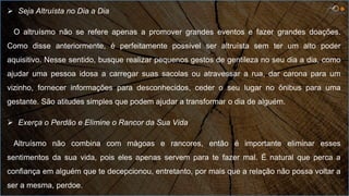  Seja Altruísta no Dia a Dia
O altruísmo não se refere apenas a promover grandes eventos e fazer grandes doações.
Como disse anteriormente, é perfeitamente possível ser altruísta sem ter um alto poder
aquisitivo. Nesse sentido, busque realizar pequenos gestos de gentileza no seu dia a dia, como
ajudar uma pessoa idosa a carregar suas sacolas ou atravessar a rua, dar carona para um
vizinho, fornecer informações para desconhecidos, ceder o seu lugar no ônibus para uma
gestante. São atitudes simples que podem ajudar a transformar o dia de alguém.
 Exerça o Perdão e Elimine o Rancor da Sua Vida
Altruísmo não combina com mágoas e rancores, então é importante eliminar esses
sentimentos da sua vida, pois eles apenas servem para te fazer mal. É natural que perca a
confiança em alguém que te decepcionou, entretanto, por mais que a relação não possa voltar a
ser a mesma, perdoe.
 