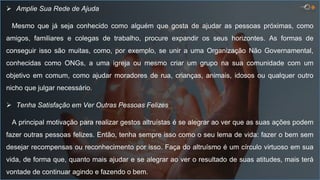  Amplie Sua Rede de Ajuda
Mesmo que já seja conhecido como alguém que gosta de ajudar as pessoas próximas, como
amigos, familiares e colegas de trabalho, procure expandir os seus horizontes. As formas de
conseguir isso são muitas, como, por exemplo, se unir a uma Organização Não Governamental,
conhecidas como ONGs, a uma igreja ou mesmo criar um grupo na sua comunidade com um
objetivo em comum, como ajudar moradores de rua, crianças, animais, idosos ou qualquer outro
nicho que julgar necessário.
 Tenha Satisfação em Ver Outras Pessoas Felizes
A principal motivação para realizar gestos altruístas é se alegrar ao ver que as suas ações podem
fazer outras pessoas felizes. Então, tenha sempre isso como o seu lema de vida: fazer o bem sem
desejar recompensas ou reconhecimento por isso. Faça do altruísmo é um círculo virtuoso em sua
vida, de forma que, quanto mais ajudar e se alegrar ao ver o resultado de suas atitudes, mais terá
vontade de continuar agindo e fazendo o bem.
 