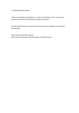 • TOPOLOGIA EM ANEL (RING)



Todos os computadores estão ligados a um cabo comum fechado em anel. As mensagens
passam de computador a computador ate chegarem ao destino.



Vantagens Muito boa para um pequeno número de postos para ligação de alta velocidade.
Fácil expansão



Pedro Teixeira nº602 11ºC Tirado de:
http://members.netmadeira.com/ffcs/planeamento/plan23-11.pdf
 