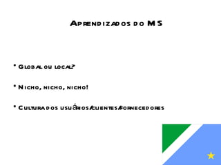 Global ou local? Nicho, nicho, nicho! Cultura dos usuários/clientes/fornecedores Aprendizados do MS 