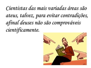 Cientistas das mais variadas áreas são ateus, talvez, para evitar contradições, afinal deuses não são comprováveis cientificamente. 