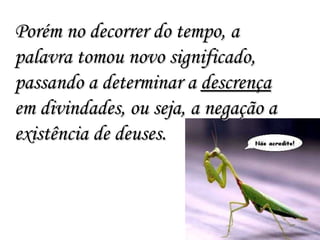 Porém no decorrer do tempo, a palavra tomou novo significado, passando a determinar a  descrença  em divindades, ou seja, a negação a existência de deuses. 