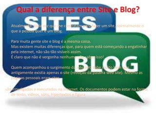Qual a diferença entre Site e Blog? 
Atualmente, toda vez que me contratam para fazer um site, normalmente o 
que a pessoa quer é um blog. 
Para muita gente site e blog é a mesma coisa. 
Mas existem muitas diferenças que, para quem está começando a engatinhar 
pela internet, não são tão visíveis assim. 
É claro que não é vergonha nenhuma não saber isso! 
Quem acompanhou o surgimento da internet, sabe muito bem que 
antigamente existia apenas o site (redução da palavra web site). Mesmo as 
páginas pessoais eram sites. 
são interligados e executados na Internet. Os documentos podem estar na forma 
de texto, vídeos, sons, hipertextos e figura 
 